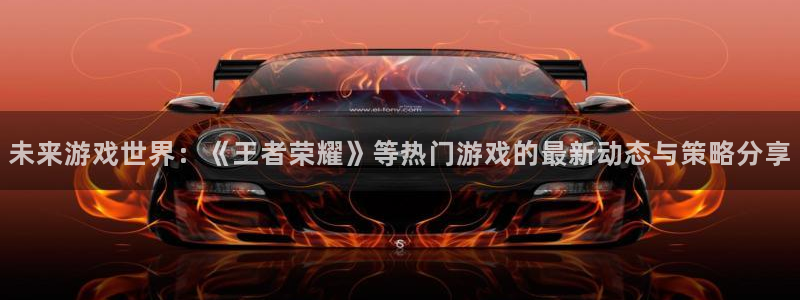 高德娱乐登陆：未来游戏世界：《王者荣耀》等热门游戏的最新动态
